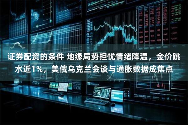证券配资的条件 地缘局势担忧情绪降温，金价跳水近1%，美俄乌克兰会谈与通胀数据成焦点