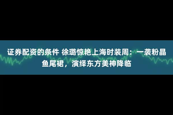 证券配资的条件 徐璐惊艳上海时装周:一袭粉晶鱼尾裙,演绎东方美神降临