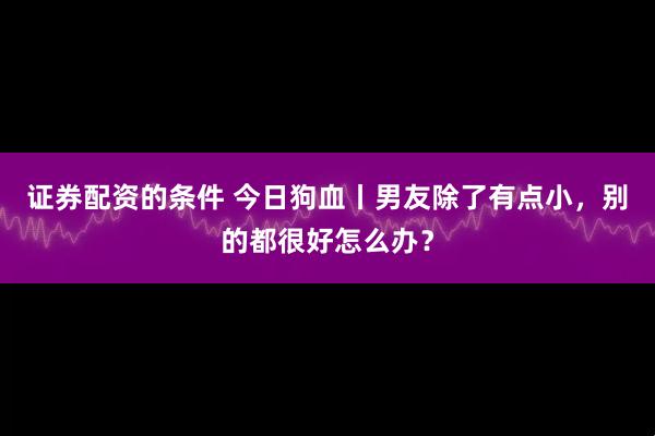 证券配资的条件 今日狗血丨男友除了有点小，别的都很好怎么办？