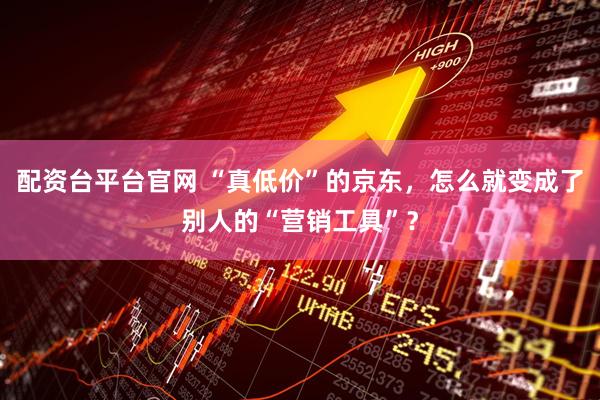 配资台平台官网 “真低价”的京东,怎么就变成了别人的“营销工具”?