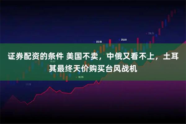 证券配资的条件 美国不卖,中俄又看不上,土耳其最终天价购买台风战机