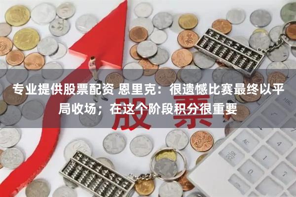 专业提供股票配资 恩里克：很遗憾比赛最终以平局收场；在这个阶段积分很重要