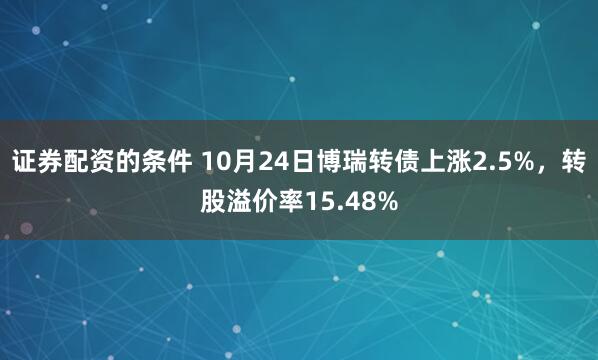 证券配资的条件 10月24日博瑞转债上涨2.5%,转股溢价率15.48%