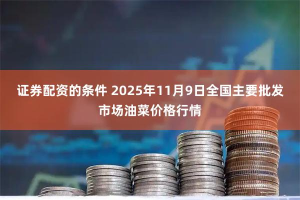 证券配资的条件 2025年11月9日全国主要批发市场油菜价格行情