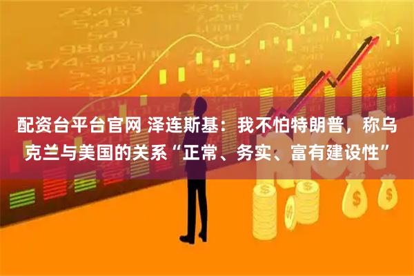 配资台平台官网 泽连斯基:我不怕特朗普,称乌克兰与美国的关系“正常、务实、富有建设性”