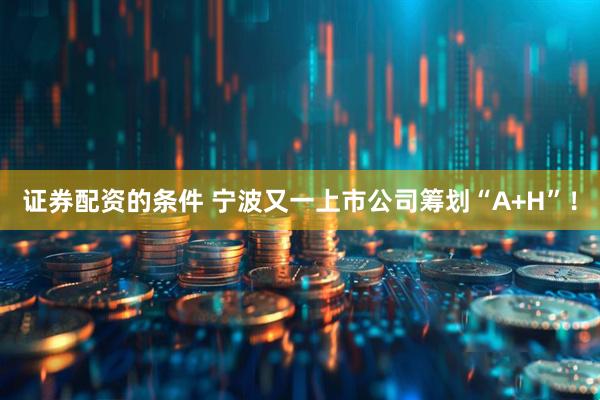 证券配资的条件 宁波又一上市公司筹划“A+H”!