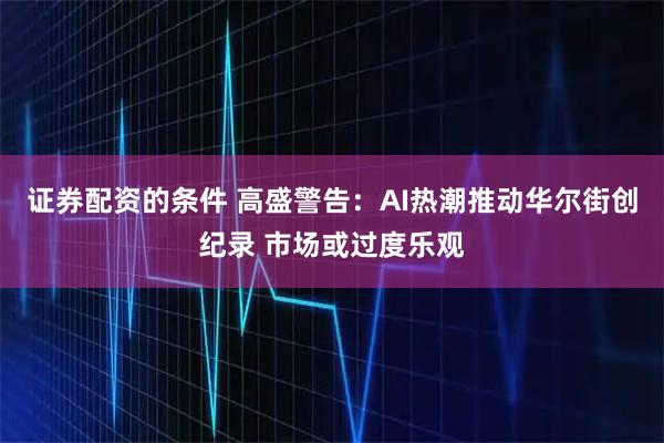 证券配资的条件 高盛警告:AI热潮推动华尔街创纪录 市场或过度乐观