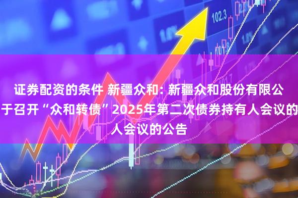 证券配资的条件 新疆众和: 新疆众和股份有限公司关于召开“众和转债”2025年第二次债券持有人会议的公告