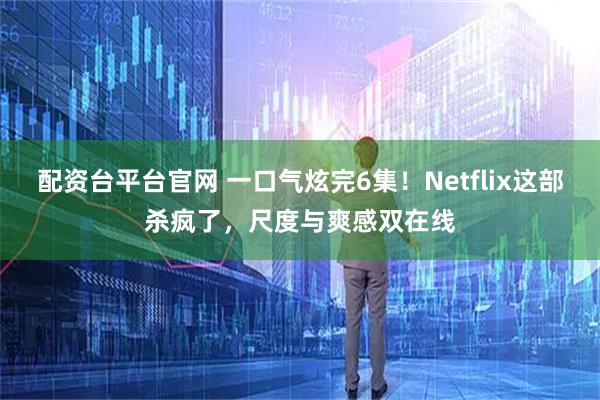 配资台平台官网 一口气炫完6集!Netflix这部杀疯了,尺度与爽感双在线