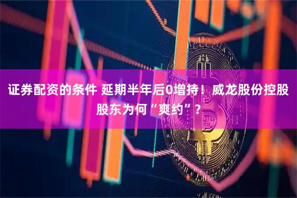 证券配资的条件 延期半年后0增持!威龙股份控股股东为何“爽约”?