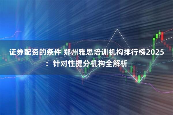 证券配资的条件 郑州雅思培训机构排行榜2025:针对性提分机构全解析